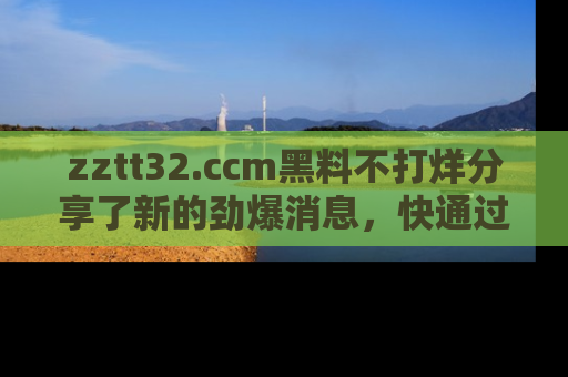zztt32.ccm黑料不打烊分享了新的劲爆消息,快通过链接来围观吧!