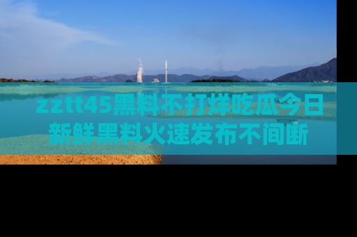 zztt45黑料不打烊吃瓜今日新鲜黑料火速发布不间断
