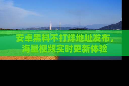 安卓黑料不打烊地址发布,海量视频实时更新体验
