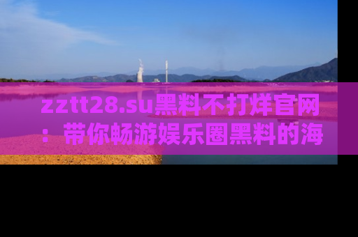 zztt28.su黑料不打烊官网:带你畅游娱乐圈黑料的海洋,掌握每一条最新消息