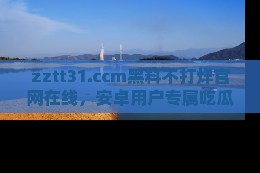 zztt31.ccm黑料不打烊官网在线,安卓用户专属吃瓜神器大揭秘