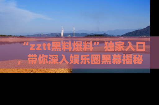 “zztt黑料爆料”独家入口，带你深入娱乐圈黑幕揭秘