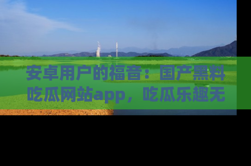 安卓用户的福音:国产黑料吃瓜网站app,吃瓜乐趣无穷尽!