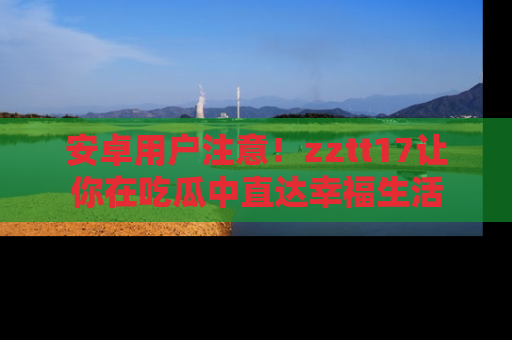 安卓用户注意!zztt17让你在吃瓜中直达幸福生活