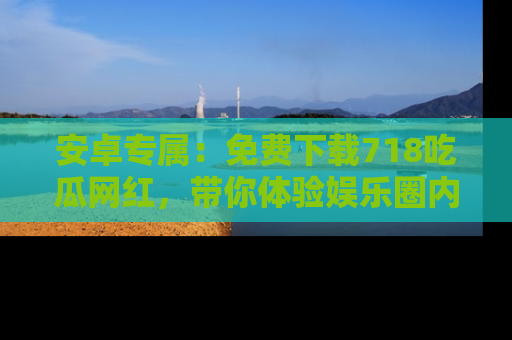 安卓专属:免费下载718吃瓜网红,带你体验娱乐圈内幕