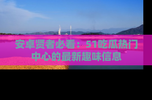 安卓贤者必看：51吃瓜热门中心的最新趣味信息