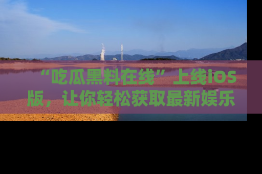 “吃瓜黑料在线”上线iOS版，让你轻松获取最新娱乐新闻