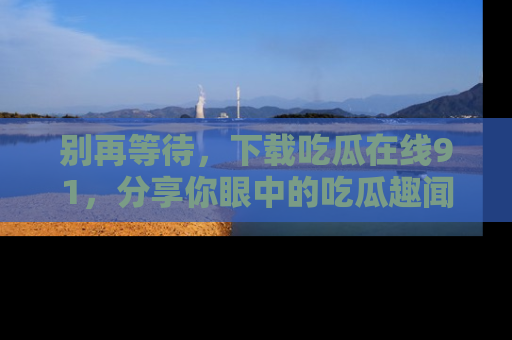 别再等待,下载吃瓜在线91,分享你眼中的吃瓜趣闻吧!