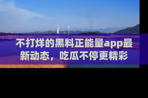 不打烊的黑料正能量app最新动态,吃瓜不停更精彩