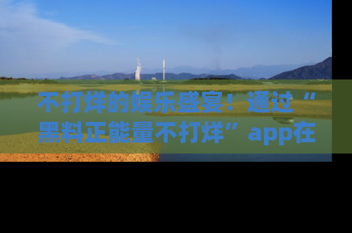 不打烊的娱乐盛宴!通过“黑料正能量不打烊”app在线观看最新内容,链接在此,不容错过!