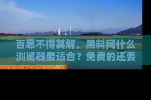 百思不得其解,黑料网什么浏览器最适合?免费的还要能吃瓜太难了!