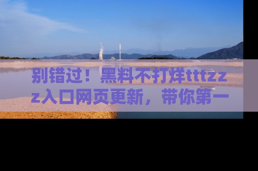 别错过！黑料不打烊tttzzz入口网页更新，带你第一时间了解最新动态！