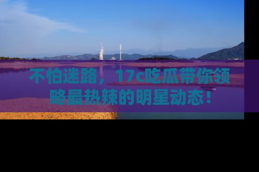 不怕迷路,17c吃瓜带你领略最热辣的明星动态!