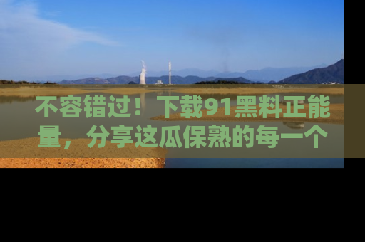 不容错过！下载91黑料正能量，分享这瓜保熟的每一个瞬间！