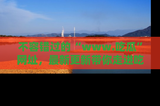 不容错过的“www.吃瓜”网址,最新更新带你走进吃瓜新时尚
