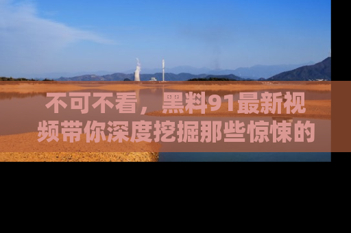 不可不看,黑料91最新视频带你深度挖掘那些惊悚的黑料内幕!