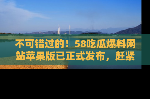 不可错过的!58吃瓜爆料网站苹果版已正式发布,赶紧体验!