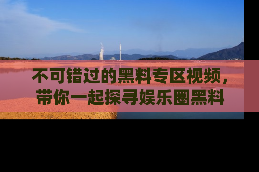不可错过的黑料专区视频，带你一起探寻娱乐圈黑料