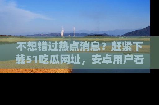 不想错过热点消息？赶紧下载51吃瓜网址，安卓用户看这边！