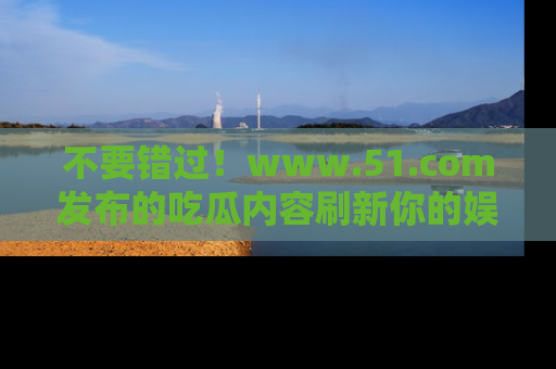不要错过！www.51.com发布的吃瓜内容刷新你的娱乐认知