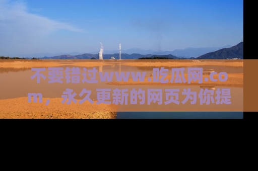 不要错过www.吃瓜网.com,永久更新的网页为你提供吃瓜盛宴!