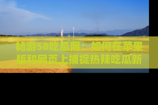畅游58吃瓜网:如何在苹果版和网页上捕捉热辣吃瓜新闻?