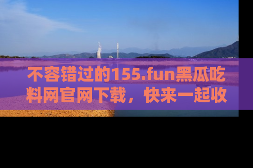 不容错过的155.fun黑瓜吃料网官网下载，快来一起收藏吃瓜新动态吧！