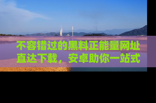 不容错过的黑料正能量网址直达下载，安卓助你一站式吃瓜体验！