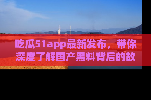 吃瓜51app最新发布,带你深度了解国产黑料背后的故事!