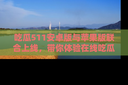 吃瓜511安卓版与苹果版联合上线,带你体验在线吃瓜新天地