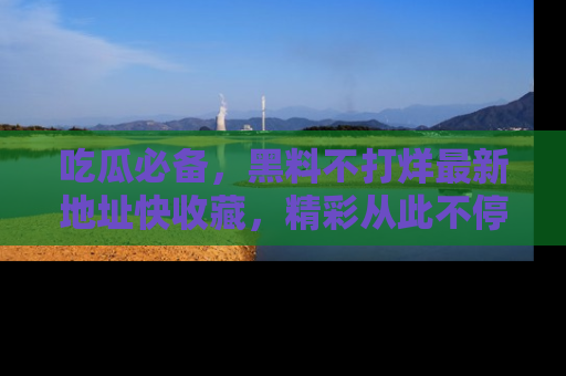 吃瓜必备,黑料不打烊最新地址快收藏,精彩从此不停!