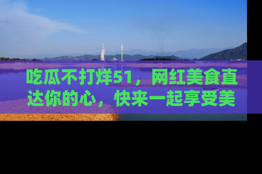 吃瓜不打烊51,网红美食直达你的心,快来一起享受美好时光!
