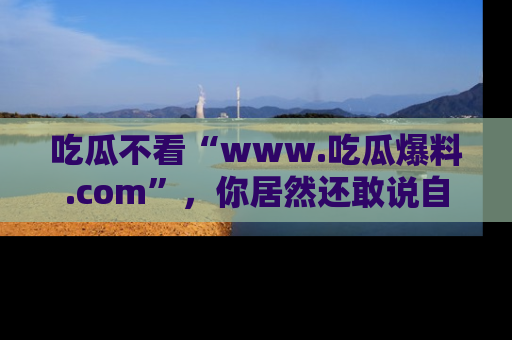 吃瓜不看“www.吃瓜爆料.com”,你居然还敢说自己是吃瓜群众?