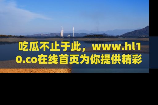 吃瓜不止于此,www.hl10.co在线首页为你提供精彩内幕