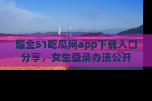 超全51吃瓜网app下载入口分享,女生登录办法公开