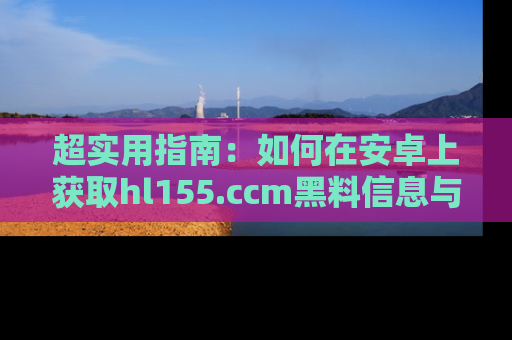 超实用指南:如何在安卓上获取hl155.ccm黑料信息与技巧