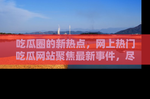吃瓜圈的新热点,网上热门吃瓜网站聚焦最新事件,尽在吃瓜网站!