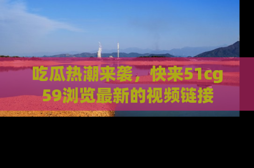 吃瓜热潮来袭,快来51cg59浏览最新的视频链接