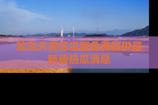 吃瓜天堂吃瓜网免费提供最新最热瓜消息