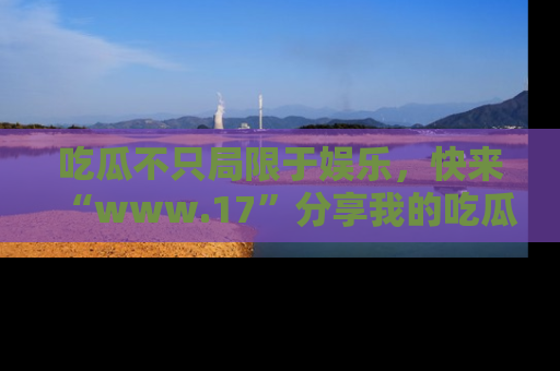 吃瓜不只局限于娱乐,快来“www.17”分享我的吃瓜技巧,成为社交圈的明星!