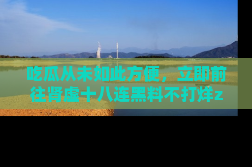 吃瓜从未如此方便,立即前往肾虚十八连黑料不打烊zzzttt,发现更多精彩,地址在这里!