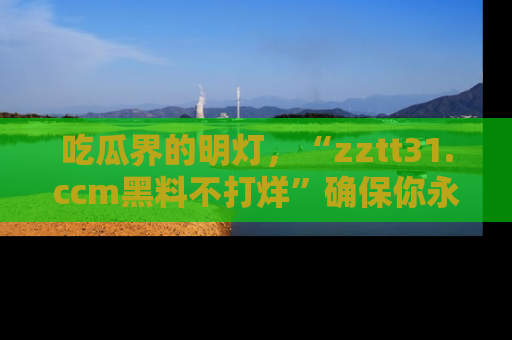 吃瓜界的明灯,“zztt31.ccm黑料不打烊”确保你永不迷路!