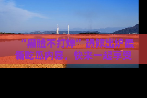 “黑脸不打烊”热辣出炉最新吃瓜内幕，快来一起享受这份乐趣吧！