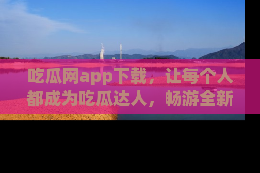 吃瓜网app下载,让每个人都成为吃瓜达人,畅游全新网页!