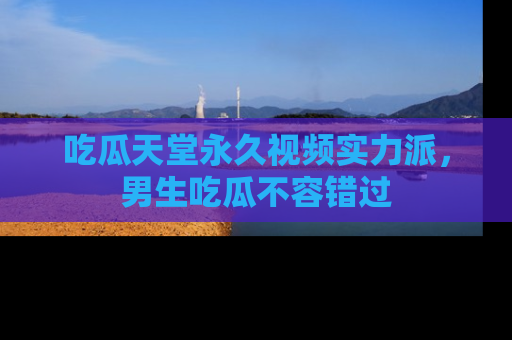 吃瓜天堂永久视频实力派,男生吃瓜不容错过
