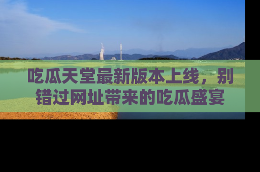 吃瓜天堂最新版本上线,别错过网址带来的吃瓜盛宴