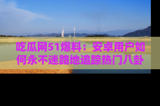 吃瓜网51爆料:安卓用户如何永不迷路地追踪热门八卦信息