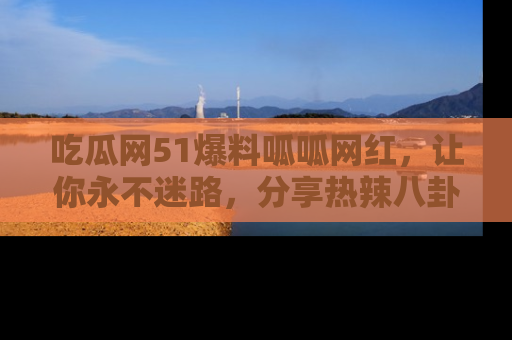 吃瓜网51爆料呱呱网红,让你永不迷路,分享热辣八卦速递!