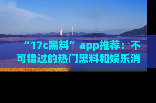 “17c黑料”app推荐:不可错过的热门黑料和娱乐消息