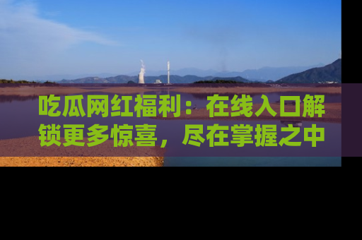 吃瓜网红福利：在线入口解锁更多惊喜，尽在掌握之中